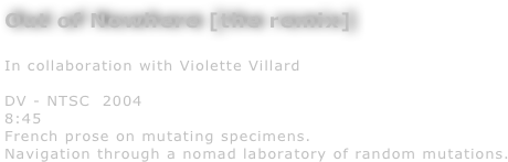 Out of Nowhere [the remix] 

In collaboration with Violette Villard

DV - NTSC  2004
8:45
French prose on mutating specimens. 
Navigation through a nomad laboratory of random mutations.
